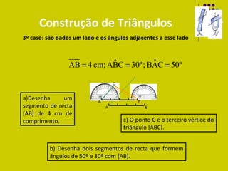Construção de Triângulos
3º caso: são dados um lado e os ângulos adjacentes a esse lado


                             ˆ           ˆ
                 AB = 4 cm; ABC = 30º ; BAC = 50º

                                    C


a)Desenha     um            A                B
segmento de recta               A                B
[AB] de 4 cm de
comprimento.                            c) O ponto C é o terceiro vértice do
                                        triângulo [ABC].


          b) Desenha dois segmentos de recta que formem
          ângulos de 50º e 30º com [AB].
 