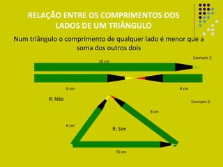 RELAÇÃO ENTRE OS COMPRIMENTOS DOS
          LADOS DE UM TRIÂNGULO
Num triângulo o comprimento de qualquer lado é menor que a
                   soma dos outros dois
                                                         Exemplo 2:
                          10 cm




                   6 cm                           4 cm

          R: Não                                         Exemplo 3:

                                           8 cm


                   6 cm
                                  R: Sim



                                   10 cm
 