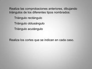 Realiza las comprobaciones anteriores, dibujando
triángulos de los diferentes tipos nombrados:
   Triángulo rectángulo
   Triángulo obtusángulo
   Triángulo acutángulo


Realiza los cortes que se indican en cada caso.
 
