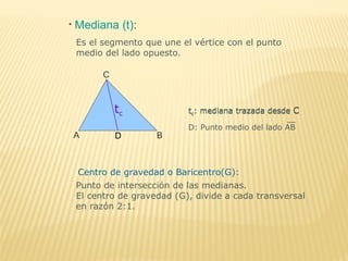 • Mediana (t):
Es el segmento que une el vértice con el punto
medio del lado opuesto.
tc tc: mediana trazada desde C
Centro de gravedad o Baricentro(G):
Punto de intersección de las medianas.
El centro de gravedad (G), divide a cada transversal
en razón 2:1.
D: Punto medio del lado AB
tc: mediana trazada desde C
 