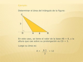Ejemplo:
Determinar el área del triángulo de la figura:
En este caso, se tiene el valor de la base AB = 8, y la
altura que cae sobre su prolongación es CD = 3.
Luego su área es:
A =
2
8∙3 = 12
 