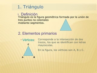 1. Definición
1. Triángulo
Triángulo es la figura geométrica formada por la unión de
tres puntos no coloniales
mediante segmentos.
2. Elementos primarios
Corresponde a la intersección de dos
trazos, los que se identifican con letras
mayúsculas.
En la figura, los vértices son A, B y C.
A B
C
• Vértices:
 