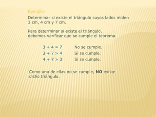 Determinar si existe el triángulo cuyos lados miden
3 cm, 4 cm y 7 cm.
Para determinar si existe el triángulo,
debemos verificar que se cumple el teorema.
Ejemplo:
3 + 4 = 7 No se cumple.
4 + 7 > 3 Sí se cumple.
3 + 7 > 4 Sí se cumple.
Como una de ellas no se cumple, NO existe
dicho triángulo.
 