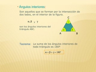 • Ángulos interiores:
A B
C
α β
γα, β y γ
son los ángulos interiores del
triángulo ABC.
Son aquellos que se forman por la intersección de
dos lados, en el interior de la figura.
Teorema: La suma de los ángulos interiores de
todo triángulo es 180º
α + β + γ = 180°
 