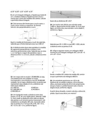 a) 10° b) 20° c) 25° d) 30° e) 35°
9- em um triangulo retângulo, a hipotenusa mede 26
cm a mediana relativa a hipotenusa tem 21cm a
menos que a soma das medidas dos catetos. Calcule
o perímetro desse triangulo.                              Quais são as distâncias BC e AC?
10- Três terrenos têm frente para a rua A e para. a
rua B, como mostra o esquema. As divisas                  14- Um trecho reto AB de uma estrada mede
laterais são perpendiculares à rua A.                     1.800 m. Nesse trecho há três saídas: A, D e B, que
                                                          ligam, em linha reta, essa estrada a uma cidade C,
                                                          conforme a figura.




Qual é a medida da frente para a rua B, de cada lote,
sabendo que a frente total para essa rua é 180 m?         Sabendo que CB =1.200 m e que BÃC = DCB, calcule
                                                          a distância entre os pontos D e B.
11- A distância entre duas retas paralelas é a medida
do segmento perpendicular a ambas e com
extremos pertencentes a elas. Sabendo que as retas        15- A figura seguinte mostra um retângulo ABCD
r, s e t da figura a seguir são paralelas e que a         inscrito em um triângulo retângulo AEF, com AE = 6
distancia entre r e s é 6 cm, calcule a distancia entre   cm e AF = 8 cm.
s e t.




                                                          Sendo a medida AD o dobro da medida AB, conclui-
12- Um mapa está na escala l: 20.000.000, ou seja,        se que o perímetro do retângulo ABCD é:
uma distância de uma unidade no mapa
corresponde a uma distância real de 20.000.000            16- Um estudante posicionou-se a 50 m de
unidades. Se no mapa a distância entre os pontos que      distância de um prédio e colocou, a 16 cm de seus
representam duas cidades é 2 cm, a distância real         olhos, uma haste vertical de 20 cm de comprimento
entre essas cidades é:                                    tal que a haste e o prédio ficassem sob o mesmo
a) 2.400 km                   d) 400 km                   ângulo visual, conforme a figura.
b) 2.400.000 cm               e) 40.000 m
c) 400.000 cm                                             A partir dessa situação, o jovem calculou a altura do
                                                          prédio. Qual é essa altura, em metros?
13- Um topógrafo mediu a distância entre dois
pontos, A e B, de uma região plana, obtendo 1.800
m. Para medir as distâncias entre cada um desses
dois pontos a um terceiro ponto inacessível C, ele
estabeleceu as direções AB e AC, marcando sobre
elas os pontos D e E tal que DÊ // BC, AD = 4 m,
AE = 6 m e DE = 3 m, conforme figura.
 