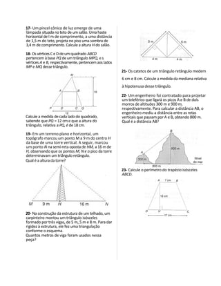 17- Um pincel cônico de luz emerge de uma
lâmpada situada no teto de um salão. Uma haste
horizontal de l m de comprimento, a uma distância
de 1,5 m do teto, projeta no piso uma sombra de
3,4 m de comprimento. Calcule a altura H do salão.

18- Os vértices C e D de um quadrado ABCD
pertencem à base PQ de um triângulo MPQ, e s
vértices A e B, respectivamente, pertencem aos lados
MP e MQ desse triângulo.
                                                       21- Os catetos de um triângulo retângulo medem
                                                       6 cm e 8 cm. Calcule a medida da mediana relativa
                                                       à hipotenusa desse triângulo.

                                                       22- Um engenheiro foi contratado para projetar
                                                       um teleférico que ligará os picos A e B de dois
                                                       morros de altitudes 300 m e 900 m,
                                                       respectivamente. Para calcular a distância AB, o
                                                       engenheiro mediu a distância entre as retas
Calcule a medida de cada lado do quadrado,             verticais que passam por A e B, obtendo 800 m.
sabendo que PQ = 12 cm e que a altura do               Qual é a distância AB?
triângulo, relativa a PQ, é de 18 cm.

19- Em um terreno plano e horizontal, um
topógrafo marcou um ponto M a 9 m do centro H
da base de uma torre vertical. A seguir, marcou
um ponto N na semi-reta oposta de HM, a 16 m de
H, observando que os pontos M, N e o pico da torre
determinavam um triângulo retângulo.
Qual é a altura da torre?

                                                       23- Calcule o perímetro do trapézio isósceles
                                                       ABCD.




20- Na construção da estrutura de um telhado, um
carpinteiro montou um triângulo isósceles
formado por três vigas, de 5 m, 5 m e 8 m. Para dar
rigidez à estrutura, ele fez uma triangulação
conforme o esquema.
Quantos metros de viga foram usados nessa
peça?
 