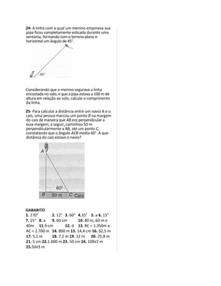 24- A linha com a qual um menino empinava sua
pipa ficou completamente esticada durante uma
ventania, formando com o terreno plano e
horizontal um ângulo de 45°.




Considerando que o menino segurava a linha
encostada no solo, e que a pipa estava a 100 m de
altura em relação ao solo, calcule o comprimento
da linha.

25- Para calcular a distância entre um navio A e o
cais, uma pessoa marcou um ponto B na margem
do cais de maneira que AB era perpendicular a
essa margem; a seguir, caminhou 50 m
perpendicularmente a AB, até um ponto C,
constatando que o ângulo ACB media 60°. A que
distância do cais estava o navio?




GABARITO
1. 170°        2. 12° 3. 60° 4.35° 5. a 6. 15°
7. 15° 8. a    9. 60 cm       10. 80 m, 60 m e
40m 11.9 cm            12. d 13. BC = 1.350m e
AC = 2.700 m 14. 800 m 15. 14,4 cm 16. 62,5 m
17. 5,1 m      18. 7,2 m 19. 12 m 20. 25,8 m
21. 5 cm 22.1.000 m 23. 50 cm 24. 100√2 m
25.50√3 m
 