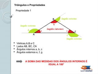 Triângulos e Propriedades
 Vértices A,B e C
 Lados AB, BC, CA
 Ângulos internos a, b, c
 Ângulos externos e, f, g
A SOMA DAS MEDIDAS DOS ÂNGULOS INTERNOS É
IGUAL A 180°
Propriedade 1
 