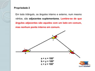 Propriedade 2
Em todo triângulo, os ângulos interno e externo, num mesmo
vértice, são adjacentes suplementares. Lembre-se de que
ângulos adjacentes são aqueles com um lado em comum,
mas nenhum ponto interno em comum.
a + x = 180°
b + y = 180°
c + z = 180°
 