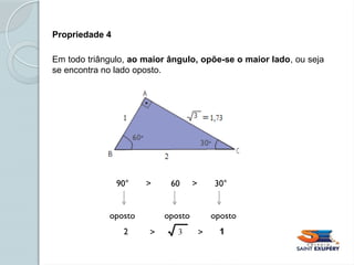 Propriedade 4
Em todo triângulo, ao maior ângulo, opõe-se o maior lado, ou seja
se encontra no lado oposto.
90° > 60 > 30°
oposto oposto oposto
2 1
> >
 