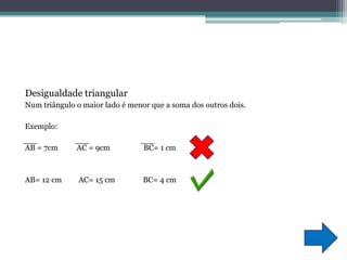 Desigualdade triangularNum triângulo o maior lado é menor que a soma dos outros dois.Exemplo:AB = 7cm          AC = 9cm                  BC= 1 cm AB= 12 cm         AC= 15 cm               BC= 4 cm 
