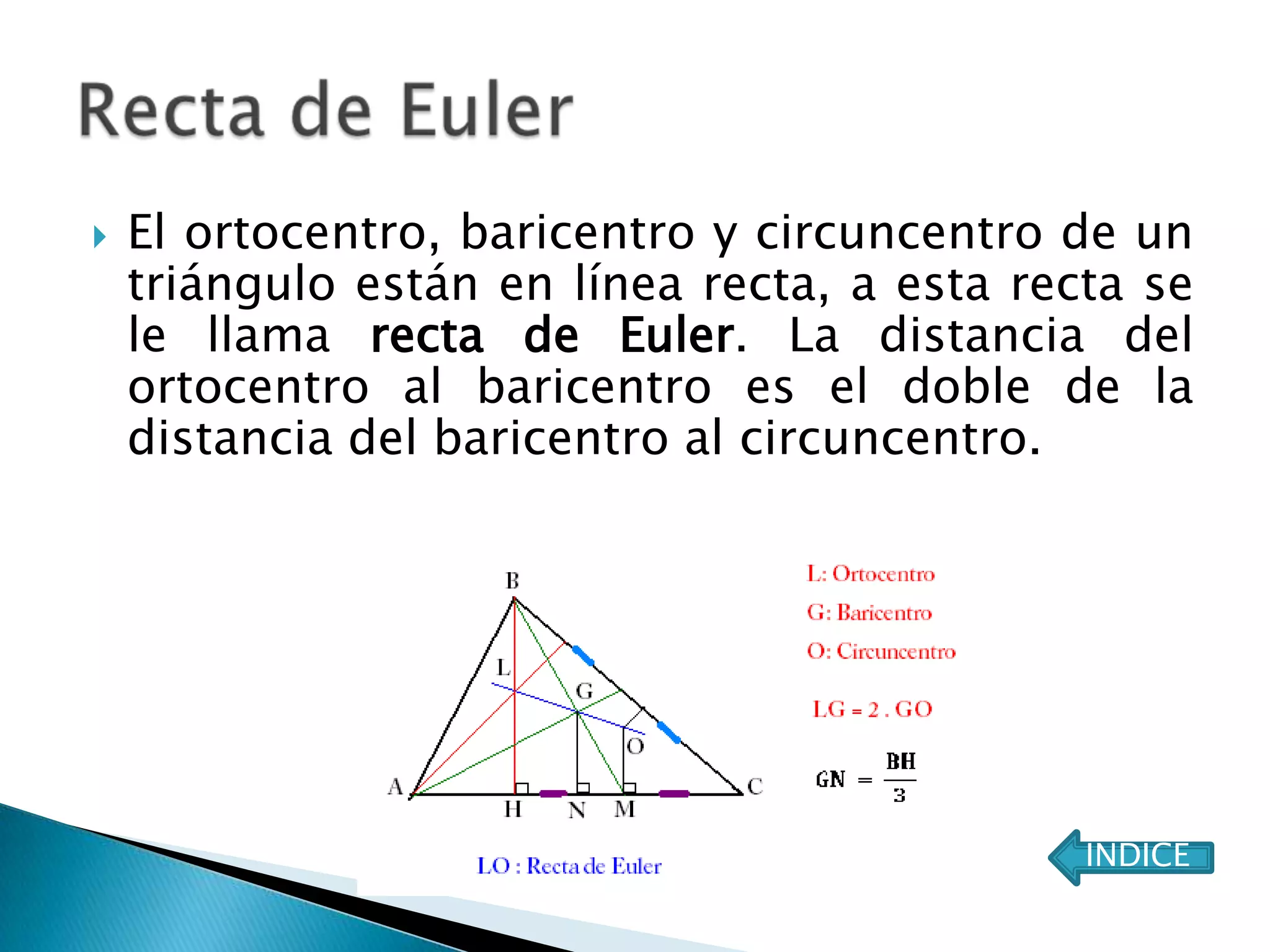    El ortocentro, baricentro y circuncentro de un
    triángulo están en línea recta, a esta recta se
    le llama recta de Euler. La distancia del
    ortocentro al baricentro es el doble de la
    distancia del baricentro al circuncentro.




                                              ÍNDICE
 