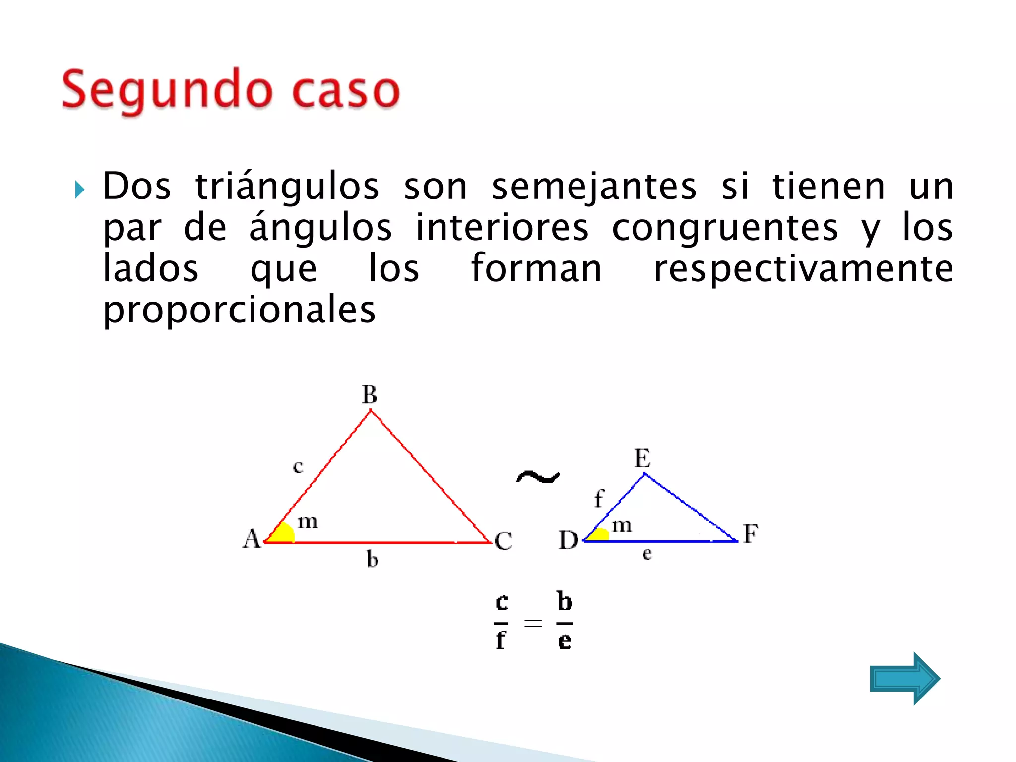    Dos triángulos son semejantes si tienen un
    par de ángulos interiores congruentes y los
    lados que los forman respectivamente
    proporcionales
 