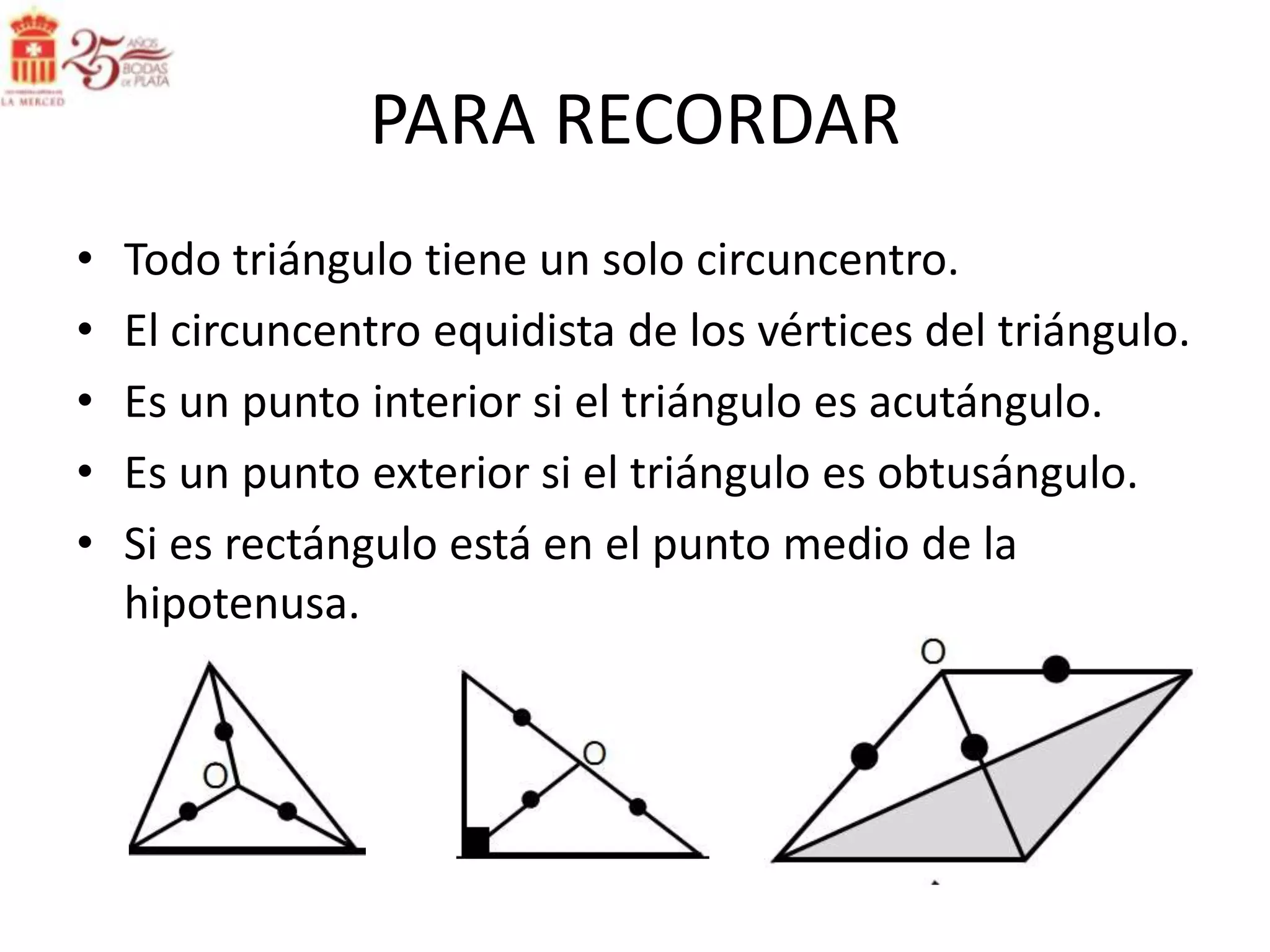 PARA RECORDAR
•   Todo triángulo tiene un solo circuncentro.
•   El circuncentro equidista de los vértices del triángulo.
•   Es un punto interior si el triángulo es acutángulo.
•   Es un punto exterior si el triángulo es obtusángulo.
•   Si es rectángulo está en el punto medio de la
    hipotenusa.
 