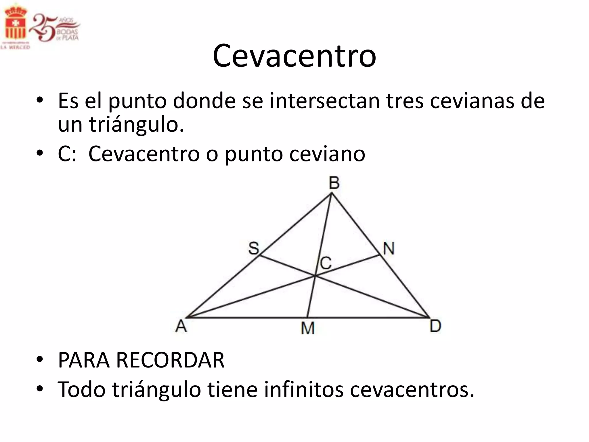 Cevacentro
• Es el punto donde se intersectan tres cevianas de
  un triángulo.
• C: Cevacentro o punto ceviano




• PARA RECORDAR
• Todo triángulo tiene infinitos cevacentros.
 