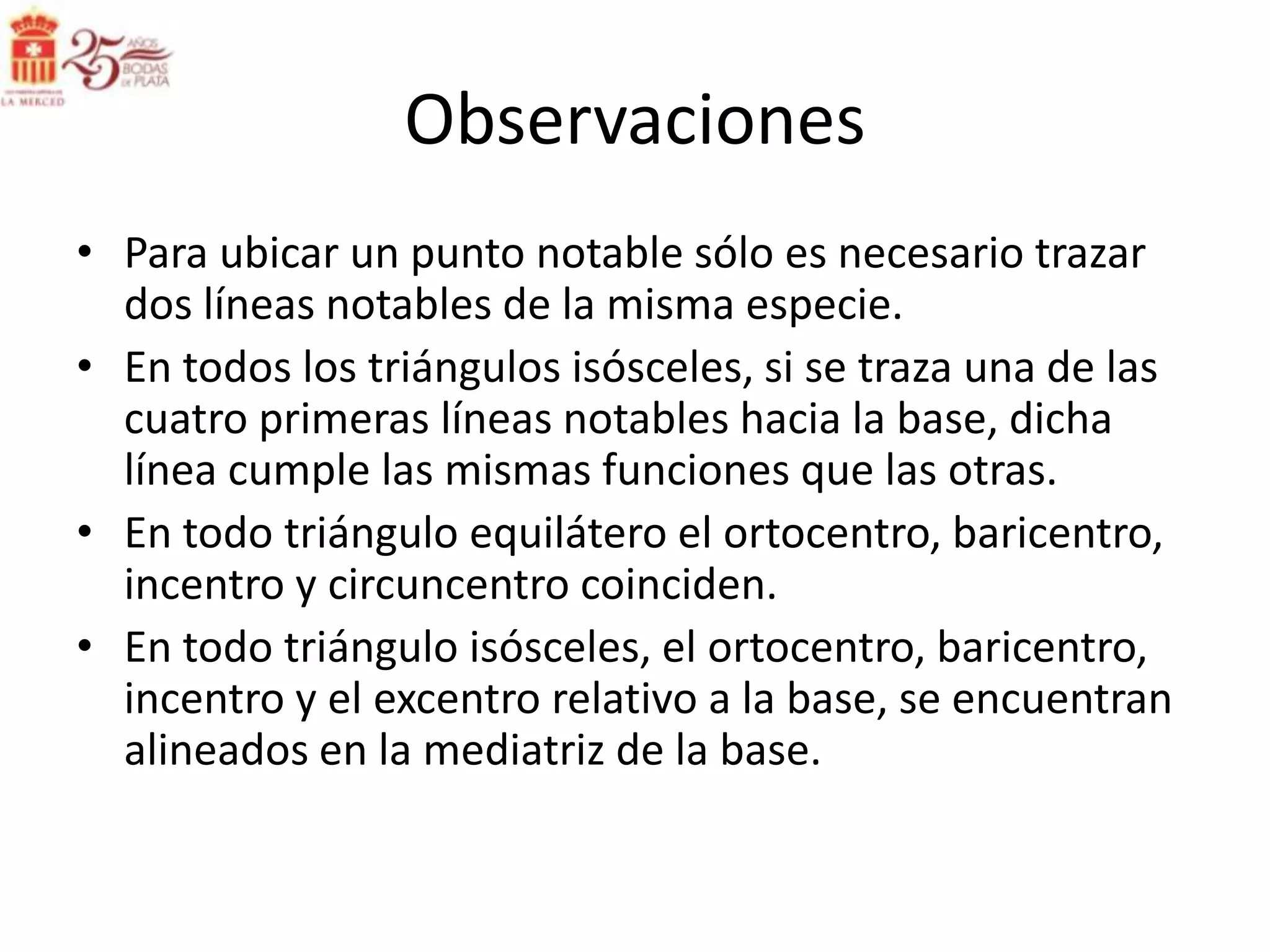 Observaciones
• Para ubicar un punto notable sólo es necesario trazar
  dos líneas notables de la misma especie.
• En todos los triángulos isósceles, si se traza una de las
  cuatro primeras líneas notables hacia la base, dicha
  línea cumple las mismas funciones que las otras.
• En todo triángulo equilátero el ortocentro, baricentro,
  incentro y circuncentro coinciden.
• En todo triángulo isósceles, el ortocentro, baricentro,
  incentro y el excentro relativo a la base, se encuentran
  alineados en la mediatriz de la base.
 