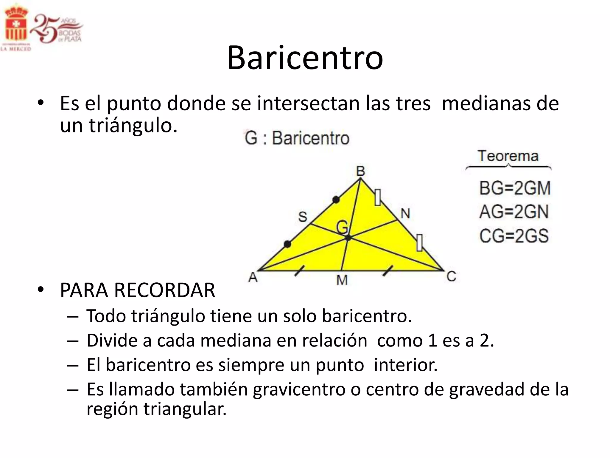 Baricentro
• Es el punto donde se intersectan las tres medianas de
  un triángulo.




• PARA RECORDAR
   –   Todo triángulo tiene un solo baricentro.
   –   Divide a cada mediana en relación como 1 es a 2.
   –   El baricentro es siempre un punto interior.
   –   Es llamado también gravicentro o centro de gravedad de la
       región triangular.
 
