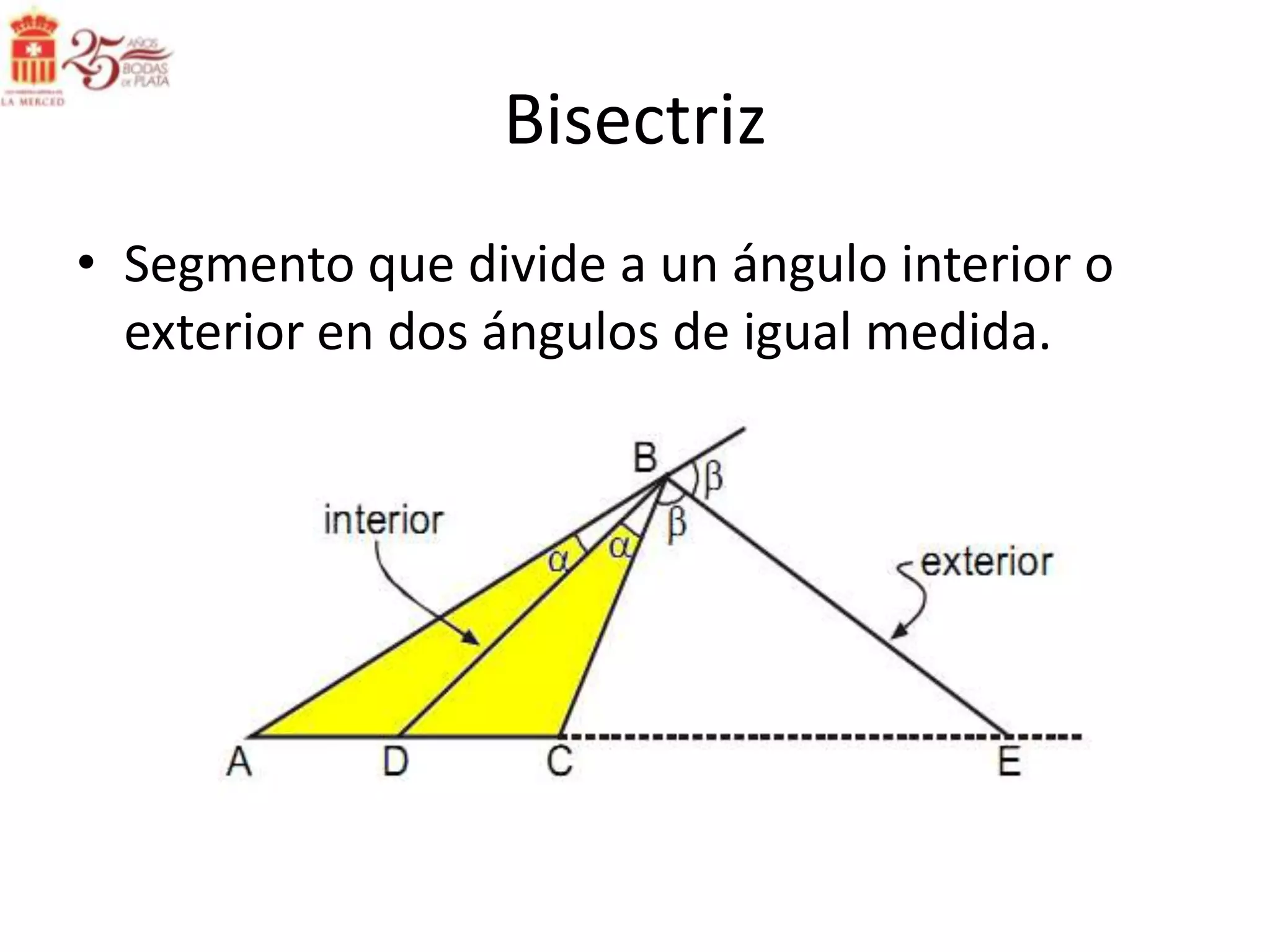 Bisectriz
• Segmento que divide a un ángulo interior o
  exterior en dos ángulos de igual medida.
 