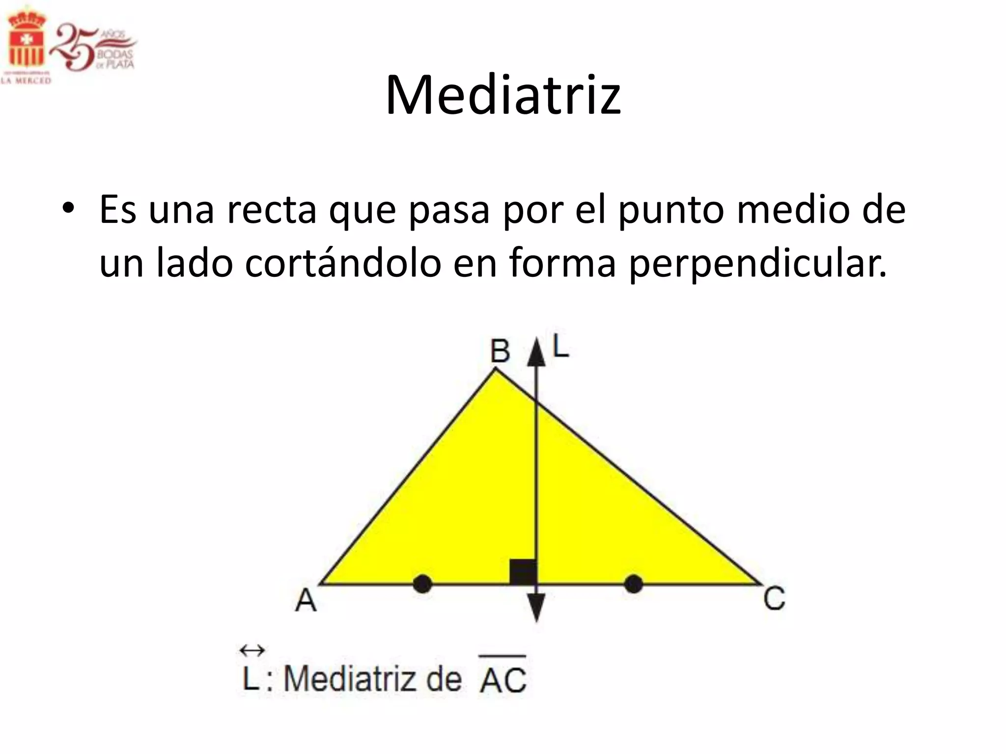 Mediatriz
• Es una recta que pasa por el punto medio de
  un lado cortándolo en forma perpendicular.
 