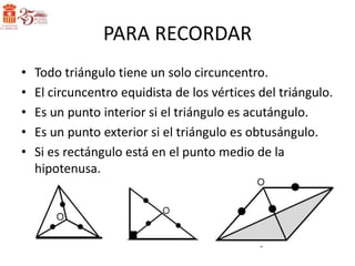 PARA RECORDAR
•   Todo triángulo tiene un solo circuncentro.
•   El circuncentro equidista de los vértices del triángulo.
•   Es un punto interior si el triángulo es acutángulo.
•   Es un punto exterior si el triángulo es obtusángulo.
•   Si es rectángulo está en el punto medio de la
    hipotenusa.
 