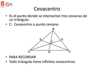 Cevacentro
• Es el punto donde se intersectan tres cevianas de
  un triángulo.
• C: Cevacentro o punto ceviano




• PARA RECORDAR
• Todo triángulo tiene infinitos cevacentros.
 