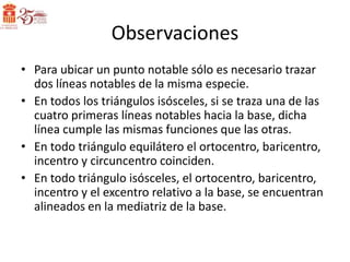 Observaciones
• Para ubicar un punto notable sólo es necesario trazar
  dos líneas notables de la misma especie.
• En todos los triángulos isósceles, si se traza una de las
  cuatro primeras líneas notables hacia la base, dicha
  línea cumple las mismas funciones que las otras.
• En todo triángulo equilátero el ortocentro, baricentro,
  incentro y circuncentro coinciden.
• En todo triángulo isósceles, el ortocentro, baricentro,
  incentro y el excentro relativo a la base, se encuentran
  alineados en la mediatriz de la base.
 