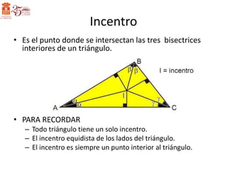 Incentro
• Es el punto donde se intersectan las tres bisectrices
  interiores de un triángulo.




• PARA RECORDAR
   – Todo triángulo tiene un solo incentro.
   – El incentro equidista de los lados del triángulo.
   – El incentro es siempre un punto interior al triángulo.
 