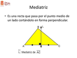 Mediatriz
• Es una recta que pasa por el punto medio de
  un lado cortándolo en forma perpendicular.
 