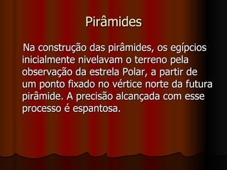 Pirâmides Na construção das pirâmides, os egípcios inicialmente nivelavam o terreno pela observação da estrela Polar, a partir de um ponto fixado no vértice norte da futura pirâmide. A precisão alcançada com esse processo é espantosa.  