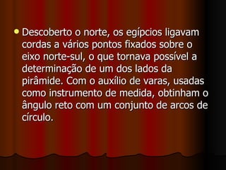 Descoberto o norte, os egípcios ligavam cordas a vários pontos fixados sobre o eixo norte-sul, o que tornava possível a determinação de um dos lados da pirâmide. Com o auxílio de varas, usadas como instrumento de medida, obtinham o ângulo reto com um conjunto de arcos de círculo.  