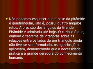 Não podemos esquecer que a base da pirâmide é quadrangular, isto é, possui quatro ângulos retos. A precisão dos ângulos da Grande Pirâmide é admirada até hoje. O curioso é que, embora o teorema de Pitágoras sobre as relações entre os lados de um triângulo ainda não tivesse sido formulado, os egípcios já o aplicavam, demonstrando que a necessidade prática é a grande geradora do conhecimento humano.  