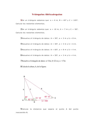 Triángulos Oblicuángulos


     1De   un triángulo sabemos que: a = 6 m, B = 45° y C = 105°.

Calcula los restantes elementos.


     2De   un triángulo sabemos que: a = 10 m, b = 7 m y C = 30°.

Calcula los restantes elementos.


     3Resuelve     el triángulo de datos: A = 30°, a = 3 m y b = 8 m.



     4Resuelve     el triángulo de datos: A = 30°, a = 3 m y b = 6 m.



     5Resuelve     el triángulo de datos: A = 60°, a = 8 m y b = 4 m.



     6Resuelve     el triángulo de datos: A = 30°, a = 3 m y b = 4 m.


     7 Resuelve el triángulo de datos: a=15m, b=22 m y c =17m


     8 Calcula la altura, h, de la figura:




     9Calcula     la    distancia    que     separa   el   punto   A   del   punto

inaccesible B.
 