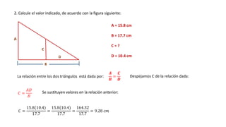 2. Calcule el valor indicado, de acuerdo con la figura siguiente:
A = 15.8 cm
B = 17.7 cm
C = ?
D = 10.4 cm
La relación entre los dos triángulos está dada por:
𝑨
𝑩
=
𝑪
𝑫
Despejamos C de la relación dada:
𝐶 =
𝐴𝐷
𝐵
Se sustituyen valores en la relación anterior:
𝐶 =
15.8(10.4)
17.7
=
15.8(10.4)
17.7
=
164.32
17.7
= 9.28 𝑐𝑚
 