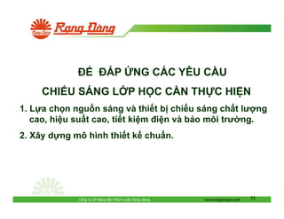 ÁP

NG CÁC YÊU C U

CHI U SÁNG L P H C C N TH C HI N
1. L a ch n ngu n sáng và thi t b chi u sáng ch t lư ng
cao, hi u su t cao, ti t ki m i n và b o môi trư ng.
2. Xây d ng mô hình thi t k chu n.

Công ty CP Bóng èn Phích nư c R ng

ông

www.rangdongvn.com

11

 
