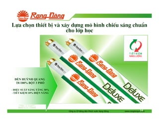 Lùa chän thiÕt bÞ vµ x©y dùng m« h×nh chiÕu s¸ng chuÈn
cho líp häc

ÈN HUỲNH QUANG
T8 100% B T 3 PH
- HI U SU T SÁNG TĂNG 30%
- TI T KI M 10% I N NĂNG

Công ty CP Bóng èn Phích nư c R ng

ông

14
www.rangdongvn.com

 