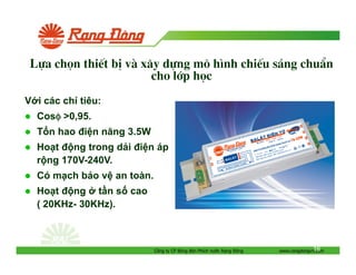 Lùa chän thiÕt bÞ vµ x©y dùng m« h×nh chiÕu s¸ng chuÈn
cho líp häc
V i các ch tiêu:
Cosφ >0,95.
φ
T n hao i n năng 3.5W
Ho t
ng trong d i i n áp
r ng 170V-240V.
Có m ch b o v an toàn.
Ho t
ng t n s cao
( 20KHz- 30KHz).

Công ty CP Bóng èn Phích nư c R ng

ông

16
www.rangdongvn.com

 