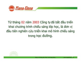 T tháng 02 năm 2003 Công ty ã b t u tri n
khai chương trình chi u sáng l p h c, là ơn v
u tiên nghiên c u tri n khai mô hình chi u sáng
trong h c ư ng.

Công ty CP Bóng èn Phích nư c R ng

ông

2
www.rangdongvn.com

 