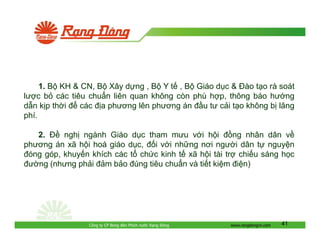 1. B KH & CN, B Xây d ng , B Y t , B Giáo d c & ào t o rà soát
lư c b các tiêu chu n liên quan không còn phù h p, thông báo hư ng
d n k p th i
các a phương lên phương án u tư c i t o không b lãng
phí.
2.
ngh ngành Giáo d c tham mưu v i h i
ng nhân dân v
phương án xã h i hoá giáo d c, i v i nh ng nơi ngư i dân t nguy n
óng góp, khuy n khích các t ch c kinh t xã h i tài tr chi u sáng h c
ư ng (nhưng ph i m b o úng tiêu chu n và ti t ki m i n)

Công ty CP Bóng èn Phích nư c R ng

ông

www.rangdongvn.com

41

 