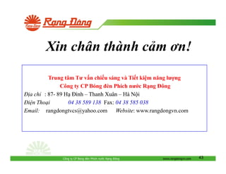 Xin chân thành c m ơn!
Trung tâm Tư v n chi u sáng và Ti t ki m năng lư ng
Công ty CP Bóng èn Phích nư c R ng ông
a ch : 87- 89 H ình – Thanh Xuân – Hà N i
87: 04 38 589 138; Fax: 04 38 585 038
138;
i n Tho i
Email: rangdongtvcs@yahoo.com Website: www.rangdongvn.com
Website:

Công ty CP Bóng èn Phích nư c R ng

ông

www.rangdongvn.com

43

 
