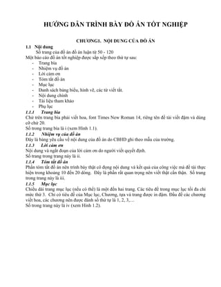 HƯỚNG DẪN TRÌNH BÀY ĐỒ ÁN TỐT NGHIỆP

                          CHƯƠNG1. NỘI DUNG CỦA ĐỒ ÁN
1.1 Nội dung
      Số trang của đồ án đồ án luận từ 50 - 120
Một báo cáo đồ án tốt nghiệp được sắp xếp theo thứ tự sau:
    - Trang bìa
    - Nhiệm vụ đồ án
    - Lời cảm ơn
    - Tóm tắt đồ án
    - Mục lục
    - Danh sách bảng biểu, hình vẽ, các từ viết tắt.
    - Nội dung chính
    - Tài liệu tham khảo
    - Phụ lục
1.1.1    Trang bìa
Chử trên trang bìa phải viết hoa, font Times New Roman 14, riêng tên đề tài viết đậm và dùng
cỡ chử 20.
Số trong trang bìa là i (xem Hình 1.1).
1.1.2    Nhiệm vụ của đồ án
Đây là bảng yêu cầu về nội dung của đồ án do CBHD ghi theo mẫu của trường.
1.1.3    Lời cảm ơn
Nội dung và ngắt đoạn của lời cảm ơn do người viết quyết định.
Số trang trong trang này là ii.
1.1.4    Tóm tắt đồ án
Phần tóm tắt đồ án nên trình bày thật cô đọng nội dung và kết quả của công việc mà đề tái thực
hiện trong khoảng 10 đến 20 dòng. Đây là phần rất quan trọng nên viết thật cẩn thận. Số trang
trong trang này là iii.
1.1.5    Mục lục
Chiều dài trang mục lục (nếu có thể) là một đến hai trang. Các tiêu đề trong mục lục tối đa chỉ
mức thứ 3. Chỉ có tiêu đề của Mục lục, Chương, tựa và trang được in đậm. Đầu đề các chương
viết hoa, các chương nên được đánh số thứ tự là 1, 2, 3,…
Số trong trang này là iv (xem Hình 1.2).
 