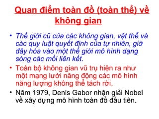 Quan điểm toàn đồ (toàn thể) về
không gian
• Thế giới cũ của các không gian, vật thể và
các quy luật quyết định của tự nhiên, giờ
đây hòa vào một thế giới mô hình dạng
sóng các mối liên kết.
• Toàn bộ không gian vũ trụ hiện ra như
một mạng lưới năng động các mô hình
năng lượng không thể tách rời.
• Năm 1979, Denis Gabor nhận giải Nobel
về xây dựng mô hình toàn đồ đầu tiên.
 