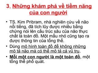 3, Những khám phá về tiềm năng
của con người
• TS. Kim Pribram, nhà nghiên cứu về não
nổi tiếng, đã tích lũy được nhiều bằng
chứng nói lên cấu trúc sâu của não thực
chất là toàn đồ. Một mẩu nhỏ cũng tạo ra
được thông tin của tổng thể.
• Dùng mô hình toàn đồ để không những
mô tả não mà có thể mô tả cả vũ trụ.
• Mỗi một con người là một toàn đồ, một
tổng thể phổ quát.
 