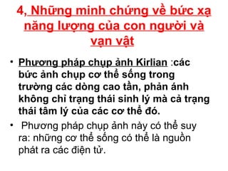 4, Những minh chứng về bức xạ
năng lượng của con người và
vạn vật
• Phương pháp chụp ảnh Kirlian :các
bức ảnh chụp cơ thể sống trong
trường các dòng cao tần, phản ánh
không chỉ trạng thái sinh lý mà cả trạng
thái tâm lý của các cơ thể đó.
• Phương pháp chụp ảnh này có thể suy
ra: những cơ thể sống có thể là nguồn
phát ra các điện tử.
 
