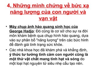 4, Những minh chứng về bức xạ
năng lượng của con người và
vạn vật
• Máy chụp ảnh hào quang sinh học của
George Hadjo: Đó cũng là cơ sở cho sự ra đời
môn khám bệnh qua chụp hình hào quang, dựa
vào sự phân bổ "năng lượng" trên các bức hình
để đánh giá tình trạng sức khỏe.
• Các nhà khoa học đã khám phá và khẳng định,
ý thức tư tưởng tình cảm con người cũng là
một thứ vật chất mang tính hạt và sóng do
một loại hạt nguyên tử siêu nhẹ cấu tạo nên.
 
