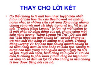 • Cơ thể chúng ta là một bản nhạc tuyệt diệu nhất
(như một bản hòa tấu của Beethoven) mà những
notes nhạc là những siêu sợi rung động nhịp nhàng
chung cùng với mọi vật khác trong vũ trụ. Vũ trụ là
một "Trường Năng Lượng" to lớn, và mỗi chúng ta
là một phần tử sống động của nó, chung cùng một
kiểu năng lượng "Năng Lượng Vũ Trụ". Dù cho đôi
khi "bản nhạc tạo nên chúng ta"- cơ thể chúng ta -
trở nên mất cân bằng và chúng ta bị bệnh. Trường
Năng Lượng Vũ Trụ bao bọc chung quanh chúng ta
có tiềm năng đem lại sức khỏe và sinh lực. Chúng ta
được bao bọc trong một nguồn năng lượng (NLVT)
vô tận, tuyệt đối sạch, bình đẳng và huyền vi. Chỉ có
điều là chúng ta phải luôn ý thức rằng nó hiện hữu;
và rằng nó sẽ đem lại lợi ích cho chúng ta nếu chúng
ta học được tiếng nói của nó.
THAY CHO LỜI KẾT
 