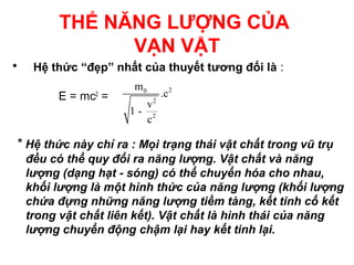 THỂ NĂNG LƯỢNG CỦA
VẠN VẬT
• Hệ thức “đẹp” nhất của thuyết tương đối là :
E = mc2
=
* Hệ thức này chỉ ra : Mọi trạng thái vật chất trong vũ trụ
đều có thể quy đổi ra năng lượng. Vật chất và năng
lượng (dạng hạt - sóng) có thể chuyển hóa cho nhau,
khối lượng là một hình thức của năng lượng (khối lượng
chứa đựng những năng lượng tiềm tàng, kết tinh cố kết
trong vật chất liên kết). Vật chất là hình thái của năng
lượng chuyển động chậm lại hay kết tinh lại.
20
2
2
m
.c
v
1 -
c
 