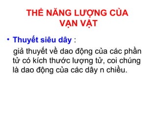 • Thuyết siêu dây :
giả thuyết về dao động của các phần
tử có kích thước lượng tử, coi chúng
là dao động của các dây n chiều.
THỂ NĂNG LƯỢNG CỦA
VẠN VẬT
 