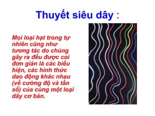 Thuyết siêu dây :
Mọi loại hạt trong tự
nhiên cũng như
tương tác do chúng
gây ra đều được coi
đơn giản là các biểu
hiện, các hình thức
dao động khác nhau
(về cường độ và tần
số) của cùng một loại
dây cơ bản.
 