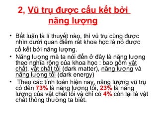 2, Vũ trụ được cấu kết bởi
năng lượng
• Bất luận là lí thuyết nào, thì vũ trụ cũng được
nhìn dưới quan điểm rất khoa học là nó được
cố kết bởi năng lượng.
• Năng lượng mà ta nói đến ở đây là năng lượng
theo nghĩa rộng của khoa học : bao gồm vật
chất, vật chất tối (dark matter), năng lượng và
năng lượng tối (dark energy)
• Theo các tính toán hiện nay, năng lượng vũ trụ
có đến 73% là năng lượng tối, 23% là năng
lượng của vật chất tối và chỉ có 4% còn lại là vật
chất thông thường ta biết.
 