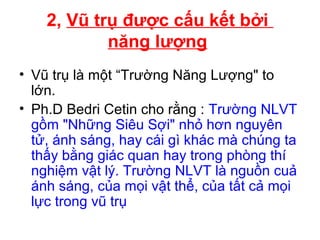 • Vũ trụ là một “Trường Năng Lượng" to
lớn.
• Ph.D Bedri Cetin cho rằng : Trường NLVT
gồm "Những Siêu Sợi" nhỏ hơn nguyên
tử, ánh sáng, hay cái gì khác mà chúng ta
thấy bằng giác quan hay trong phòng thí
nghiệm vật lý. Trường NLVT là nguồn cuả
ánh sáng, của mọi vật thể, của tất cả mọi
lực trong vũ trụ
2, Vũ trụ được cấu kết bởi
năng lượng
 